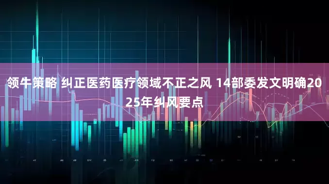 领牛策略 纠正医药医疗领域不正之风 14部委发文明确2025年纠风要点