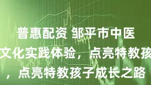 普惠配资 邹平市中医院：中医文化实践体验，点亮特教孩子成长之路