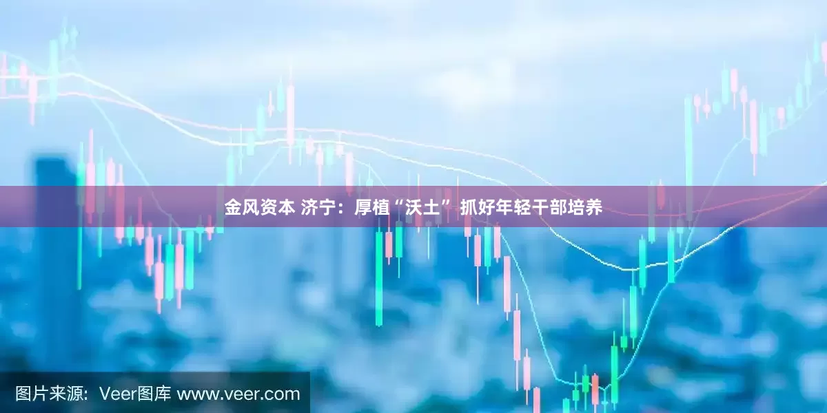 金风资本 济宁：厚植“沃土” 抓好年轻干部培养
