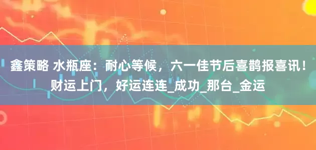 鑫策略 水瓶座：耐心等候，六一佳节后喜鹊报喜讯！财运上门，好运连连_成功_那台_金运