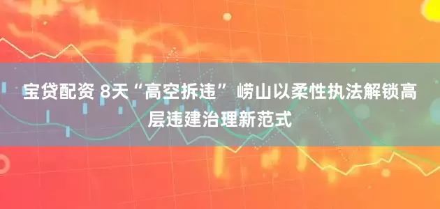 宝贷配资 8天“高空拆违” 崂山以柔性执法解锁高层违建治理新范式