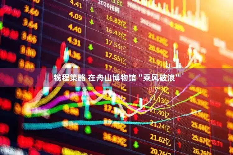 钱程策略 在舟山博物馆“乘风破浪”
