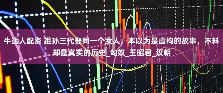 牛达人配资 祖孙三代娶同一个女人，本以为是虚构的故事，不料却是真实的历史_匈奴_王昭君_汉朝