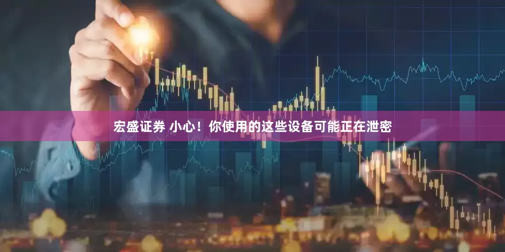宏盛证券 小心！你使用的这些设备可能正在泄密
