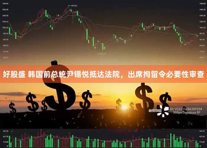 好股盛 韩国前总统尹锡悦抵达法院，出席拘留令必要性审查