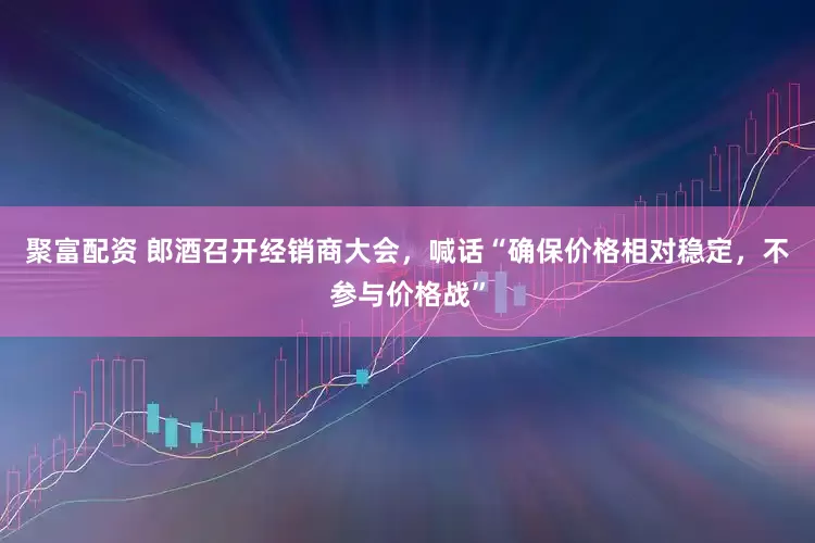 聚富配资 郎酒召开经销商大会，喊话“确保价格相对稳定，不参与价格战”