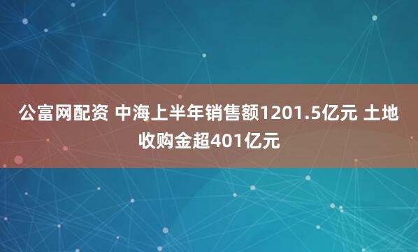 公富网配资 中海上半年销售额1201.5亿元 土地收购金超401亿元