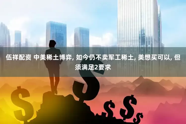 伍祥配资 中美稀土博弈, 如今仍不卖军工稀土, 美想买可以, 但须满足2要求