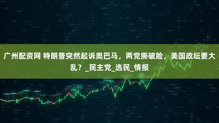 广州配资网 特朗普突然起诉奥巴马，两党撕破脸，美国政坛要大乱？_民主党_选民_情报