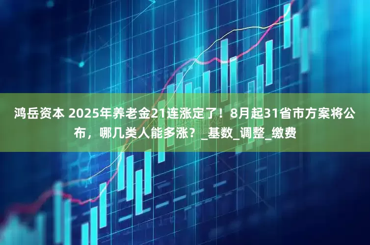 鸿岳资本 2025年养老金21连涨定了！8月起31省市方案将公布，哪几类人能多涨？_基数_调整_缴费