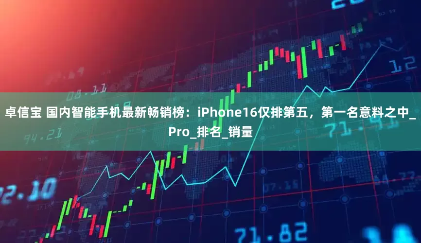 卓信宝 国内智能手机最新畅销榜：iPhone16仅排第五，第一名意料之中_Pro_排名_销量