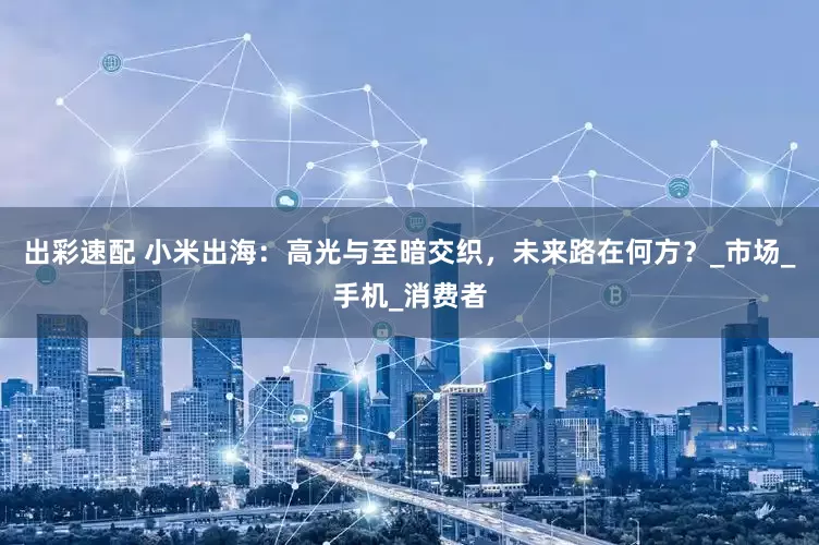 出彩速配 小米出海：高光与至暗交织，未来路在何方？_市场_手机_消费者