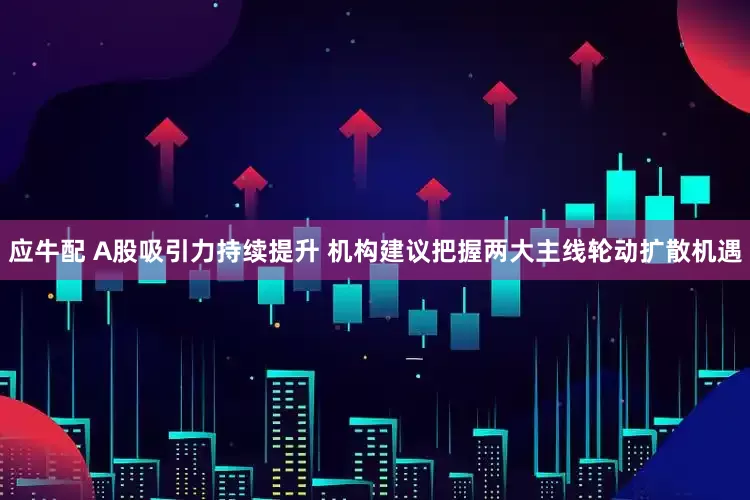 应牛配 A股吸引力持续提升 机构建议把握两大主线轮动扩散机遇