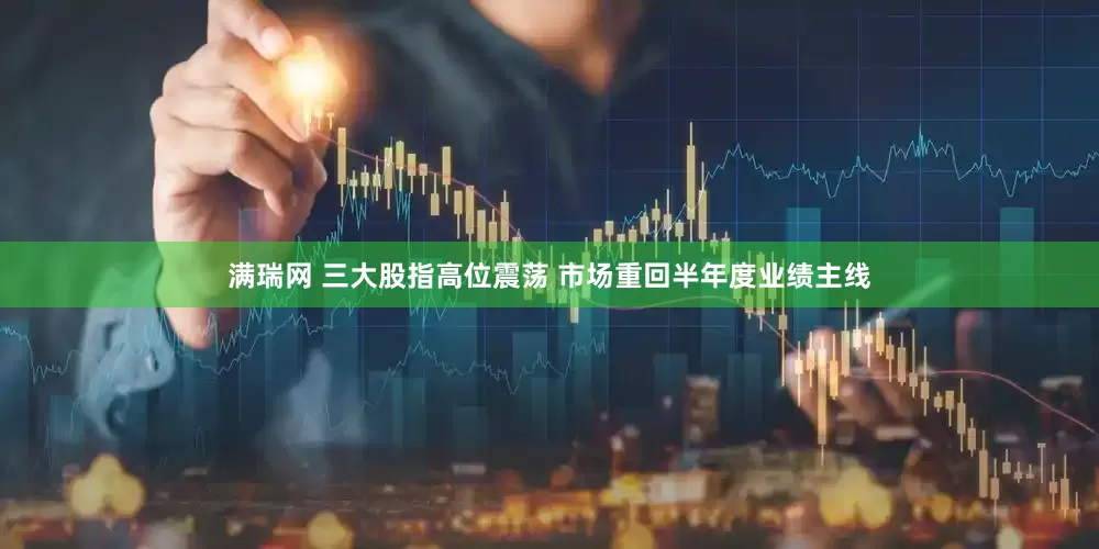 满瑞网 三大股指高位震荡 市场重回半年度业绩主线