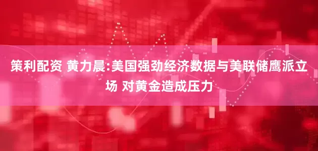 策利配资 黄力晨:美国强劲经济数据与美联储鹰派立场 对黄金造成压力