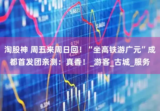 淘股神 周五来周日回！“坐高铁游广元”成都首发团亲测：真香！_游客_古城_服务