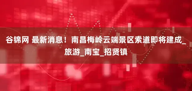 谷锦网 最新消息！南昌梅岭云端景区索道即将建成_旅游_南宝_招贤镇