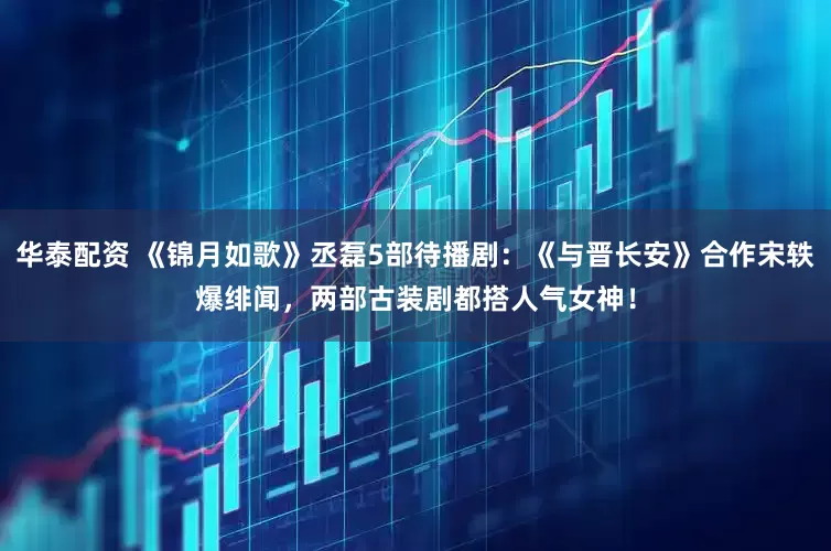 华泰配资 《锦月如歌》丞磊5部待播剧：《与晋长安》合作宋轶爆绯闻，两部古装剧都搭人气女神！