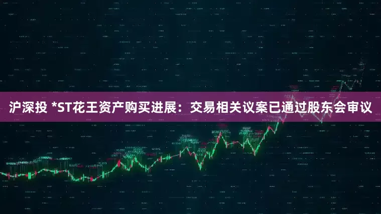 沪深投 *ST花王资产购买进展：交易相关议案已通过股东会审议