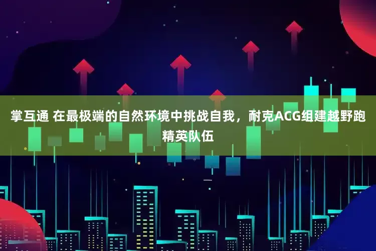 掌互通 在最极端的自然环境中挑战自我，耐克ACG组建越野跑精英队伍