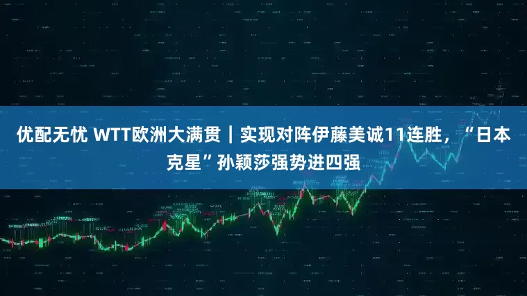 优配无忧 WTT欧洲大满贯｜实现对阵伊藤美诚11连胜，“日本克星”孙颖莎强势进四强