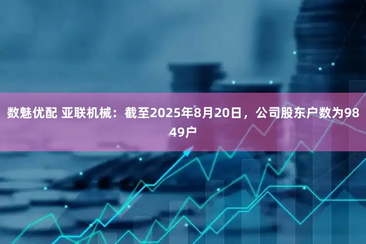 数魅优配 亚联机械：截至2025年8月20日，公司股东户数为9849户