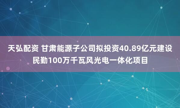 天弘配资 甘肃能源子公司拟投资40.89亿元建设民勤100万千瓦风光电一体化项目