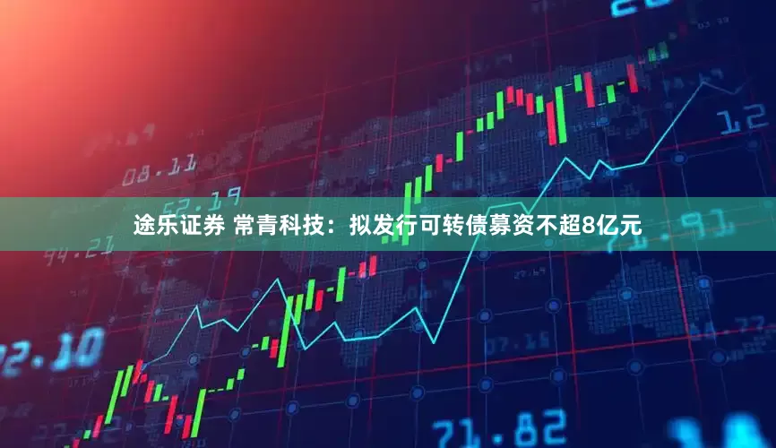 途乐证券 常青科技：拟发行可转债募资不超8亿元