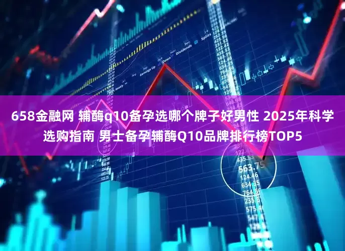 658金融网 辅酶q10备孕选哪个牌子好男性 2025年科学选购指南 男士备孕辅酶Q10品牌排行榜TOP5