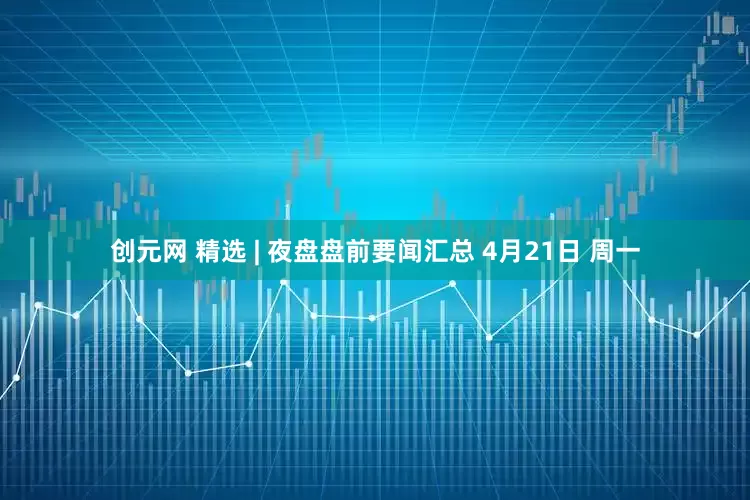 创元网 精选 | 夜盘盘前要闻汇总 4月21日 周一