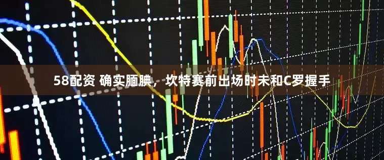 58配资 确实腼腆，坎特赛前出场时未和C罗握手