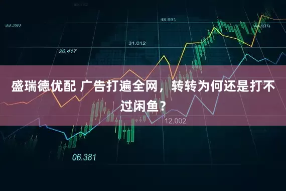 盛瑞德优配 广告打遍全网，转转为何还是打不过闲鱼？