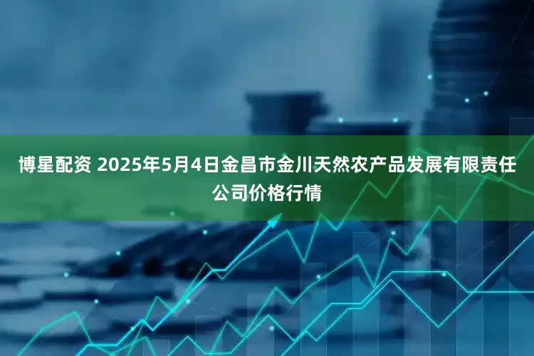 博星配资 2025年5月4日金昌市金川天然农产品发展有限责任公司价格行情