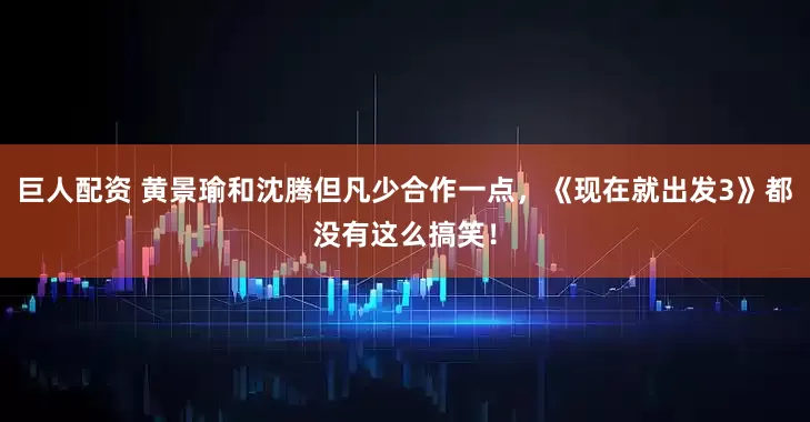 巨人配资 黄景瑜和沈腾但凡少合作一点，《现在就出发3》都没有这么搞笑！