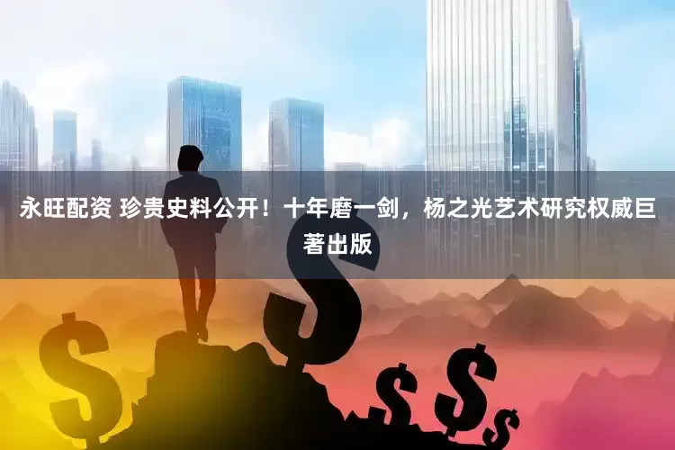 永旺配资 珍贵史料公开！十年磨一剑，杨之光艺术研究权威巨著出版