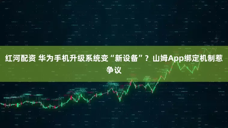 红河配资 华为手机升级系统变“新设备”？山姆App绑定机制惹争议